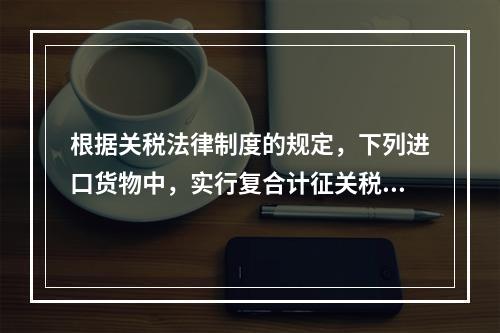 根据关税法律制度的规定，下列进口货物中，实行复合计征关税的有