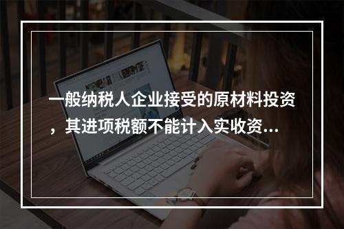 一般纳税人企业接受的原材料投资，其进项税额不能计入实收资本。