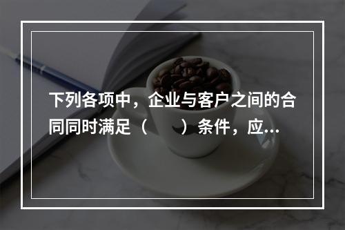 下列各项中，企业与客户之间的合同同时满足（　　）条件，应当在