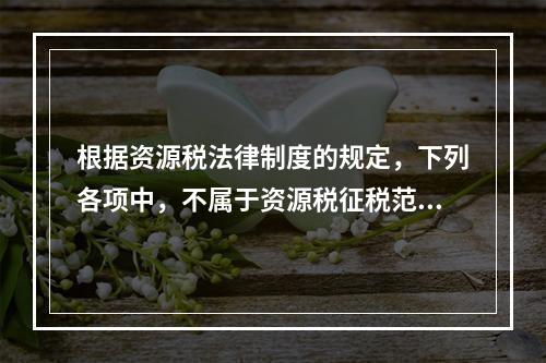 根据资源税法律制度的规定，下列各项中，不属于资源税征税范围的