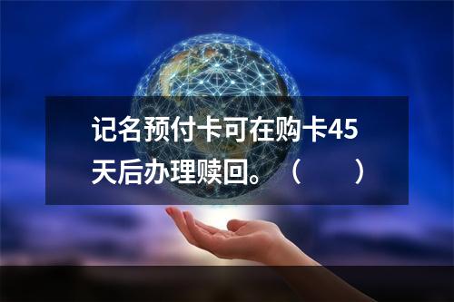 记名预付卡可在购卡45天后办理赎回。（　　）