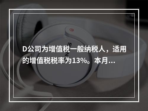 D公司为增值税一般纳税人，适用的增值税税率为13%。本月发生