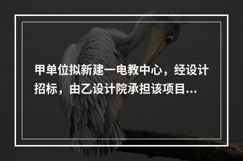 甲单位拟新建一电教中心，经设计招标，由乙设计院承担该项目设计