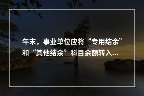 年末，事业单位应将“专用结余”和“其他结余”科目余额转入“非