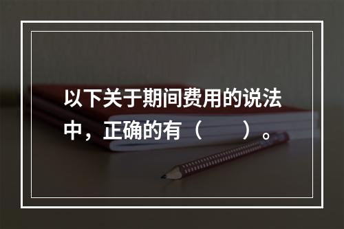 以下关于期间费用的说法中，正确的有（　　）。