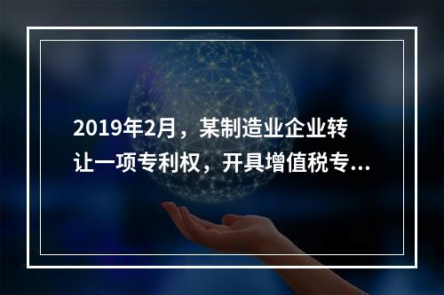 2019年2月，某制造业企业转让一项专利权，开具增值税专用发