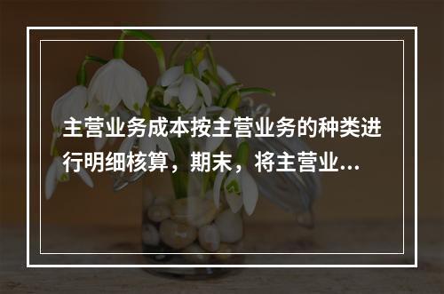 主营业务成本按主营业务的种类进行明细核算，期末，将主营业务成