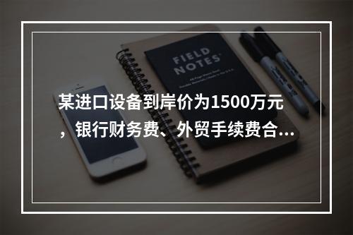 某进口设备到岸价为1500万元，银行财务费、外贸手续费合计