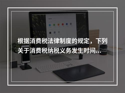 根据消费税法律制度的规定，下列关于消费税纳税义务发生时间的表