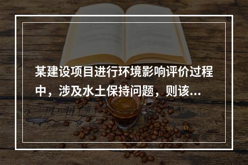 某建设项目进行环境影响评价过程中，涉及水土保持问题，则该评