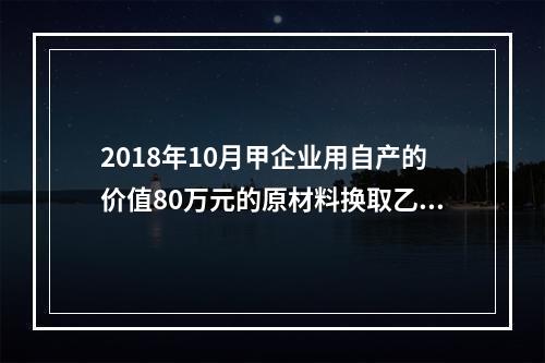 2018年10月甲企业用自产的价值80万元的原材料换取乙企业