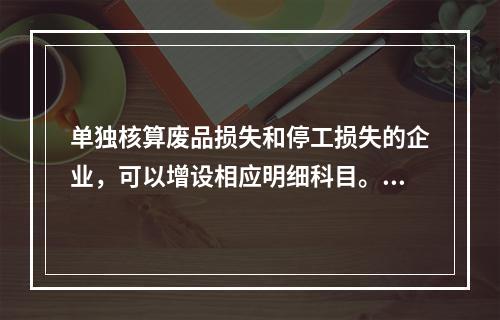 单独核算废品损失和停工损失的企业，可以增设相应明细科目。（　