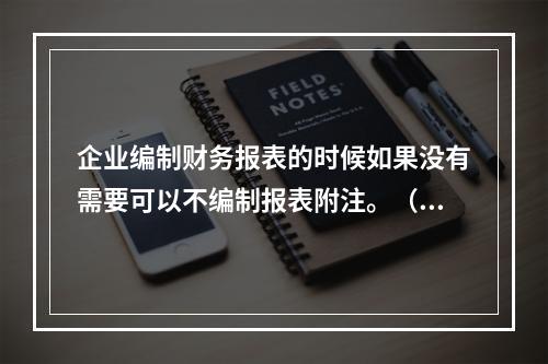 企业编制财务报表的时候如果没有需要可以不编制报表附注。（　）