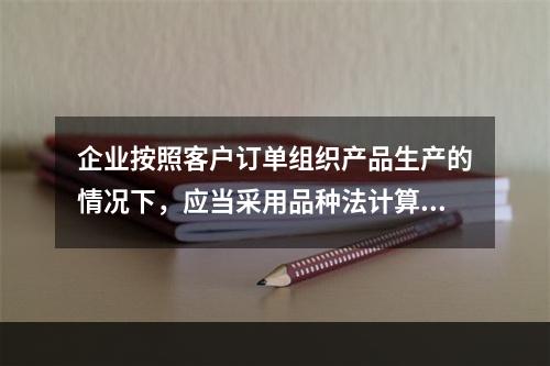 企业按照客户订单组织产品生产的情况下，应当采用品种法计算产品