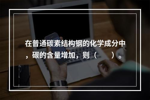 在普通碳素结构钢的化学成分中，碳的含量增加，则（　　）。