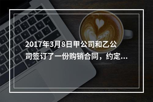 2017年3月8日甲公司和乙公司签订了一份购销合同，约定甲公