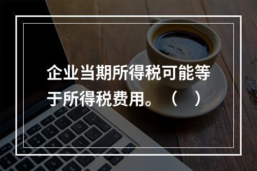 企业当期所得税可能等于所得税费用。（　）