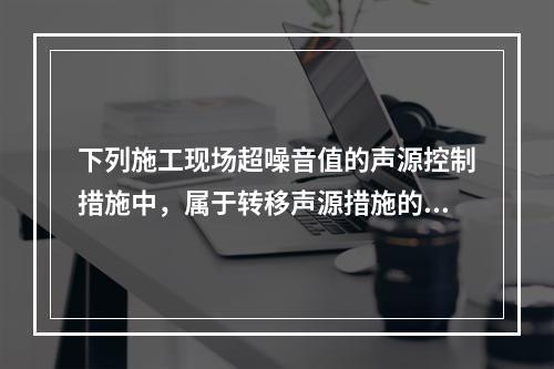 下列施工现场超噪音值的声源控制措施中，属于转移声源措施的是（