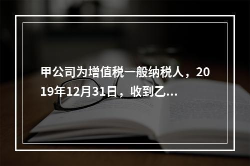 甲公司为增值税一般纳税人，2019年12月31日，收到乙公司