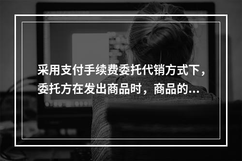 采用支付手续费委托代销方式下，委托方在发出商品时，商品的控制