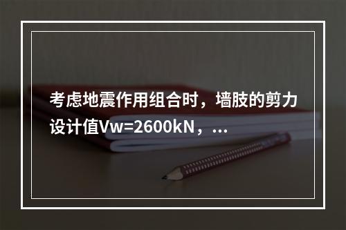 考虑地震作用组合时，墙肢的剪力设计值Vw=2600kN，轴向