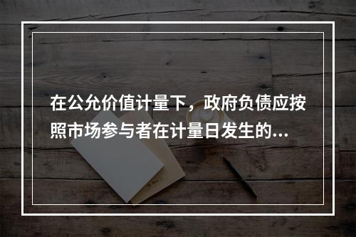 在公允价值计量下，政府负债应按照市场参与者在计量日发生的有序