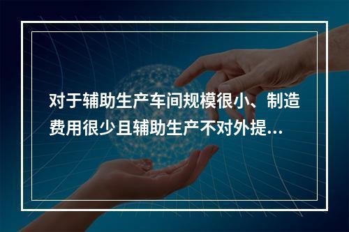 对于辅助生产车间规模很小、制造费用很少且辅助生产不对外提供产