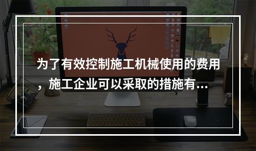 为了有效控制施工机械使用的费用，施工企业可以采取的措施有（　