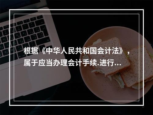 根据《中华人民共和国会计法》，属于应当办理会计手续.进行会计