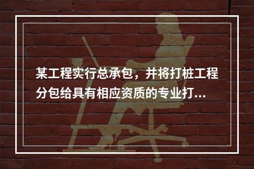 某工程实行总承包，并将打桩工程分包给具有相应资质的专业打桩