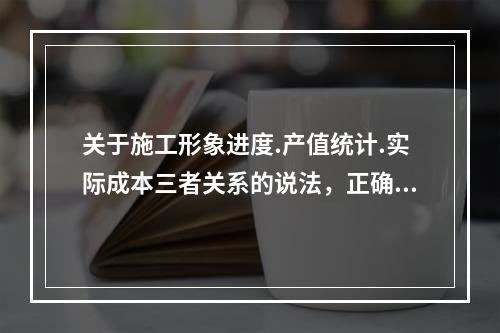 关于施工形象进度.产值统计.实际成本三者关系的说法，正确的是