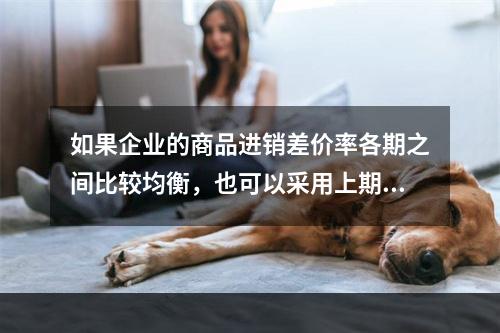 如果企业的商品进销差价率各期之间比较均衡，也可以采用上期商品