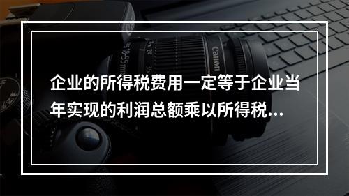 企业的所得税费用一定等于企业当年实现的利润总额乘以所得税税率