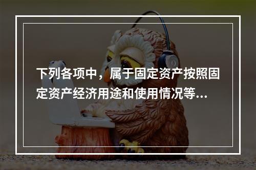 下列各项中，属于固定资产按照固定资产经济用途和使用情况等综合