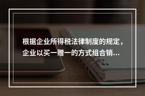 根据企业所得税法律制度的规定，企业以买一赠一的方式组合销售本