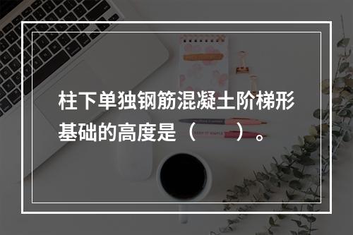 柱下单独钢筋混凝土阶梯形基础的高度是（　　）。