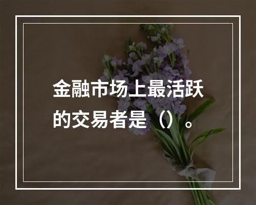 金融市场上最活跃的交易者是（）。