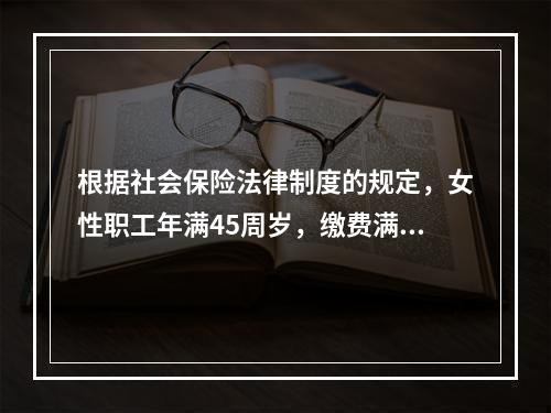 根据社会保险法律制度的规定，女性职工年满45周岁，缴费满15