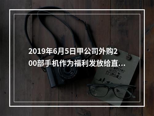 2019年6月5日甲公司外购200部手机作为福利发放给直接从