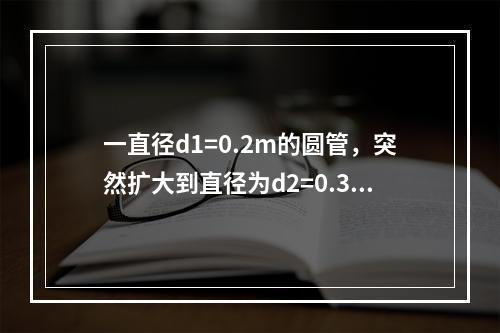 一直径d1=0.2m的圆管，突然扩大到直径为d2=0.3m，