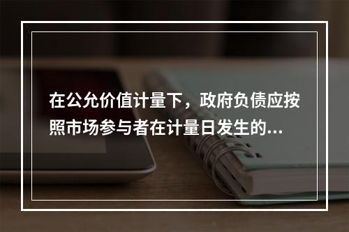 在公允价值计量下，政府负债应按照市场参与者在计量日发生的有序