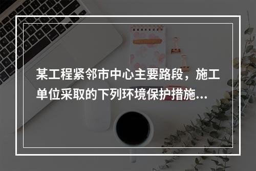 某工程紧邻市中心主要路段，施工单位采取的下列环境保护措施，正