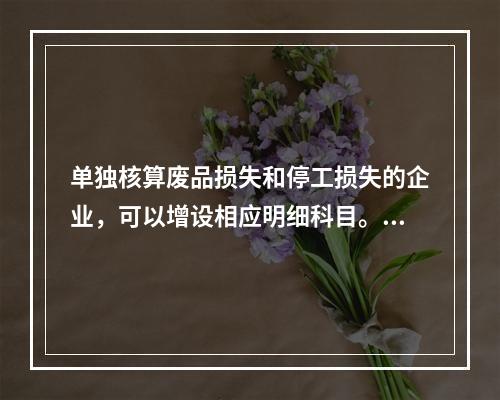 单独核算废品损失和停工损失的企业，可以增设相应明细科目。（　