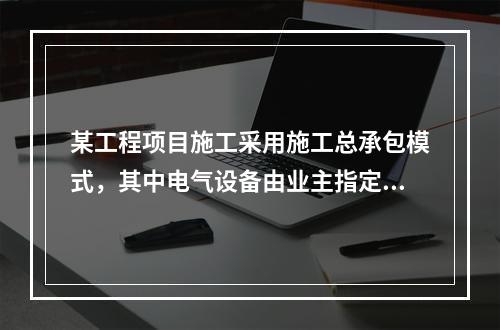 某工程项目施工采用施工总承包模式，其中电气设备由业主指定的分