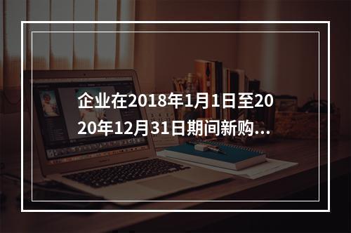 企业在2018年1月1日至2020年12月31日期间新购进（