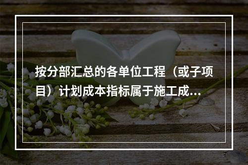 按分部汇总的各单位工程（或子项目）计划成本指标属于施工成本计