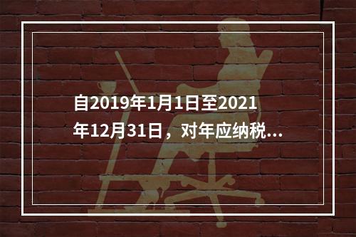 自2019年1月1日至2021年12月31日，对年应纳税所得