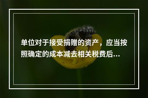 单位对于接受捐赠的资产，应当按照确定的成本减去相关税费后的净