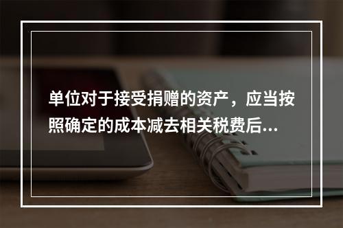 单位对于接受捐赠的资产，应当按照确定的成本减去相关税费后的净