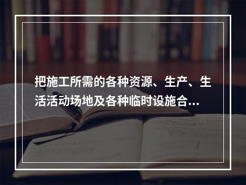 把施工所需的各种资源、生产、生活活动场地及各种临时设施合理地